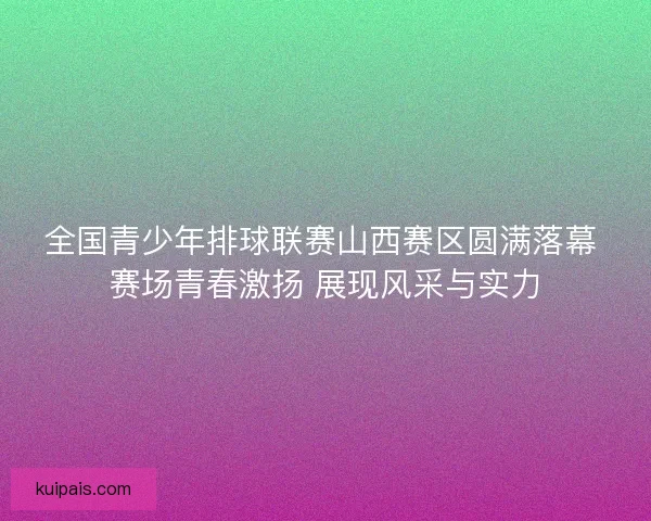 全国青少年排球联赛山西赛区圆满落幕 赛场青春激扬 展现风采与实力
