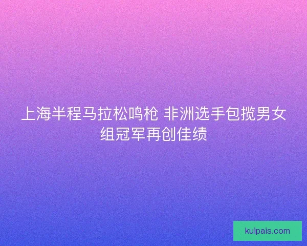 上海半程马拉松鸣枪 非洲选手包揽男女组冠军再创佳绩