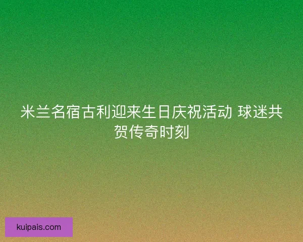 米兰名宿古利迎来生日庆祝活动 球迷共贺传奇时刻