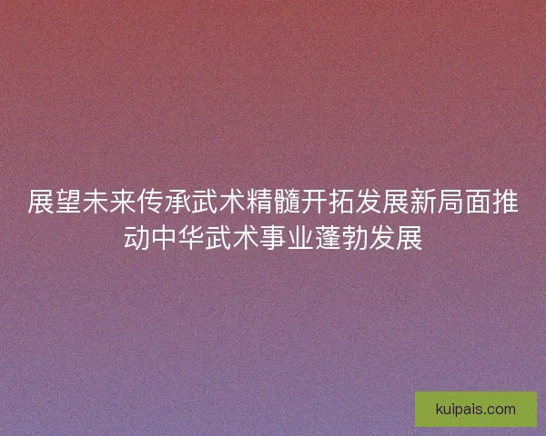 展望未来传承武术精髓开拓发展新局面推动中华武术事业蓬勃发展