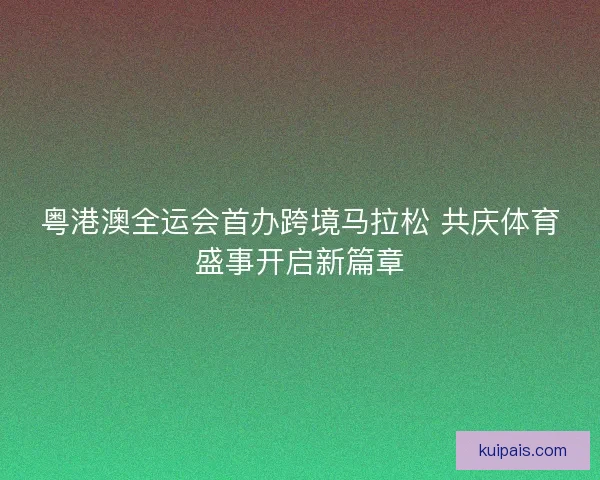粤港澳全运会首办跨境马拉松 共庆体育盛事开启新篇章 粤港澳全运会首办跨境马拉松 共庆体育盛事开启新篇章