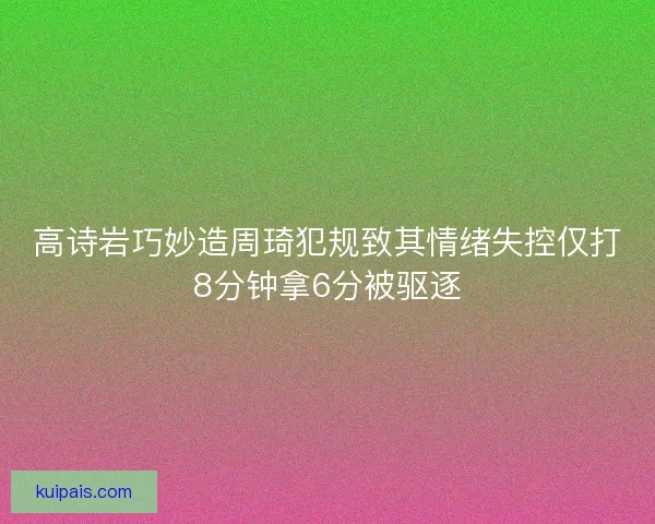 高诗岩巧妙造周琦犯规致其情绪失控仅打8分钟拿6分被驱逐